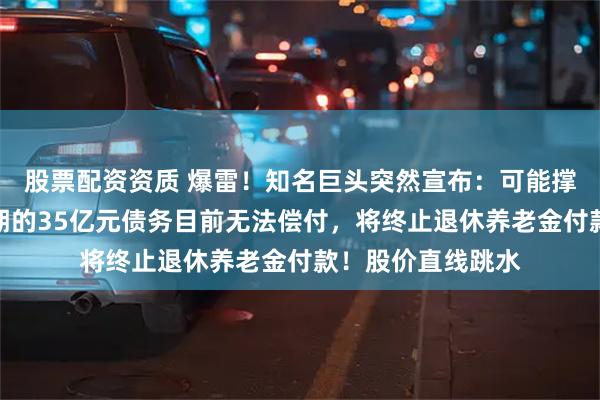 股票配资资质 爆雷！知名巨头突然宣布：可能撑不下去了，将到期的35亿元债务目前无法偿付，将终止退休养老金付款！股价直线跳水