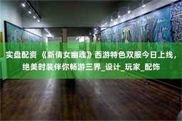 实盘配资 《新倩女幽魂》西游特色双服今日上线，绝美时装伴你畅游三界_设计_玩家_配饰