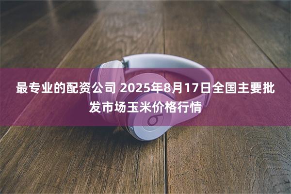 最专业的配资公司 2025年8月17日全国主要批发市场玉米价格行情