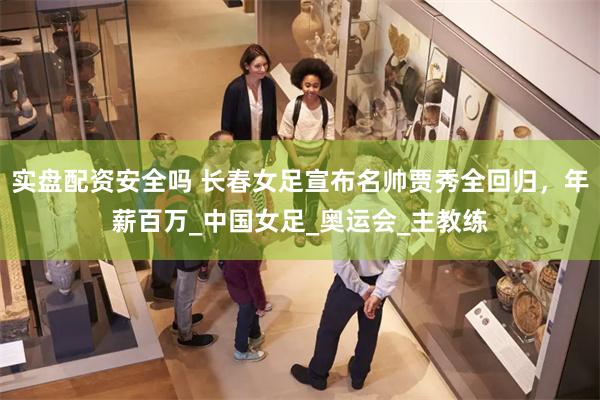 实盘配资安全吗 长春女足宣布名帅贾秀全回归，年薪百万_中国女足_奥运会_主教练