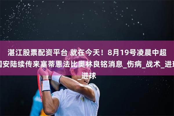 湛江股票配资平台 就在今天！8月19号凌晨中超国安陆续传来塞蒂恩法比奥林良铭消息_伤病_战术_进球