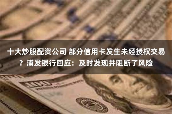 十大炒股配资公司 部分信用卡发生未经授权交易?浦发银行回应:及时发现并阻断了风险