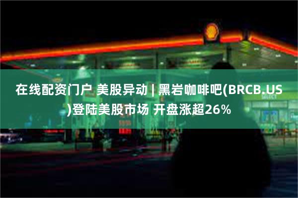 在线配资门户 美股异动 | 黑岩咖啡吧(BRCB.US)登陆美股市场 开盘涨超26%