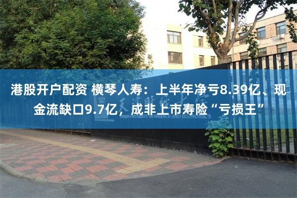 港股开户配资 横琴人寿：上半年净亏8.39亿、现金流缺口9.7亿，成非上市寿险“亏损王”