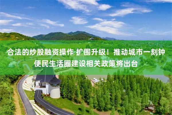 合法的炒股融资操作 扩围升级！推动城市一刻钟便民生活圈建设相关政策将出台