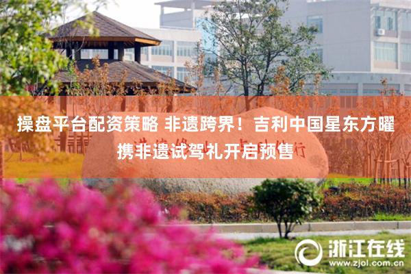 操盘平台配资策略 非遗跨界！吉利中国星东方曜携非遗试驾礼开启预售