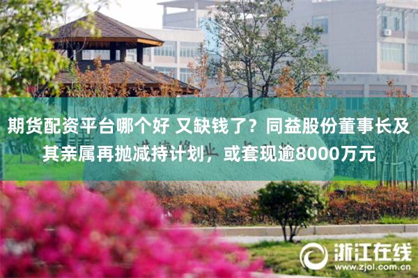 期货配资平台哪个好 又缺钱了？同益股份董事长及其亲属再抛减持计划，或套现逾8000万元