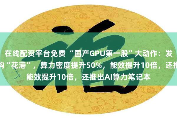 在线配资平台免费 “国产GPU第一股”大动作：发布新一代GPU架构“花港”，算力密度提升50%，能效提升10倍，还推出AI算力笔记本