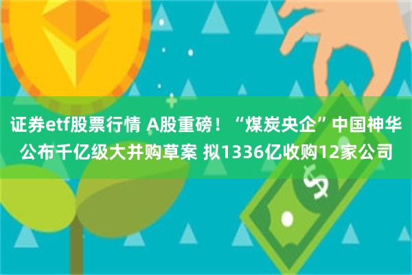 证券etf股票行情 A股重磅！“煤炭央企”中国神华公布千亿级大并购草案 拟1336亿收购12家公司