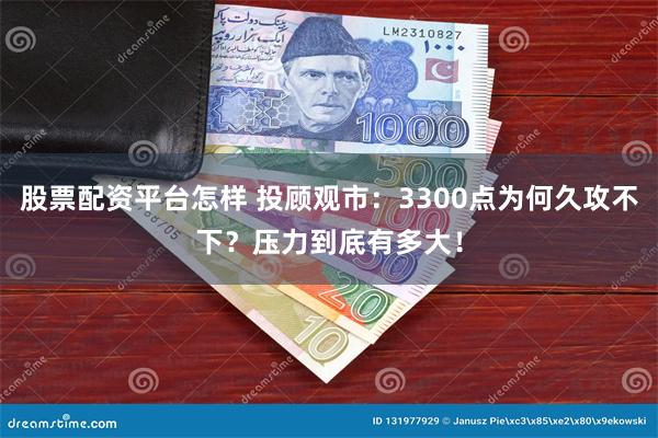 股票配资平台怎样 投顾观市：3300点为何久攻不下？压力到底有多大！